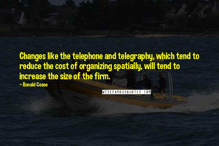 Ronald Coase Quotes: Changes like the telephone and telegraphy, which tend to reduce the cost of organizing spatially, will tend to increase the size of the firm.