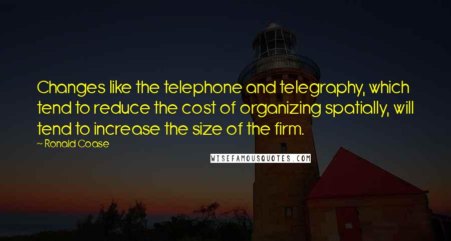 Ronald Coase Quotes: Changes like the telephone and telegraphy, which tend to reduce the cost of organizing spatially, will tend to increase the size of the firm.