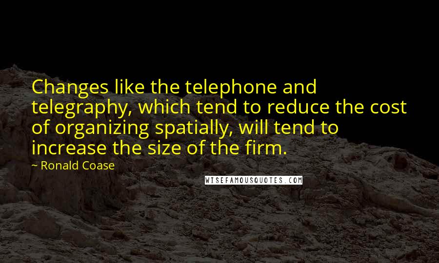 Ronald Coase Quotes: Changes like the telephone and telegraphy, which tend to reduce the cost of organizing spatially, will tend to increase the size of the firm.