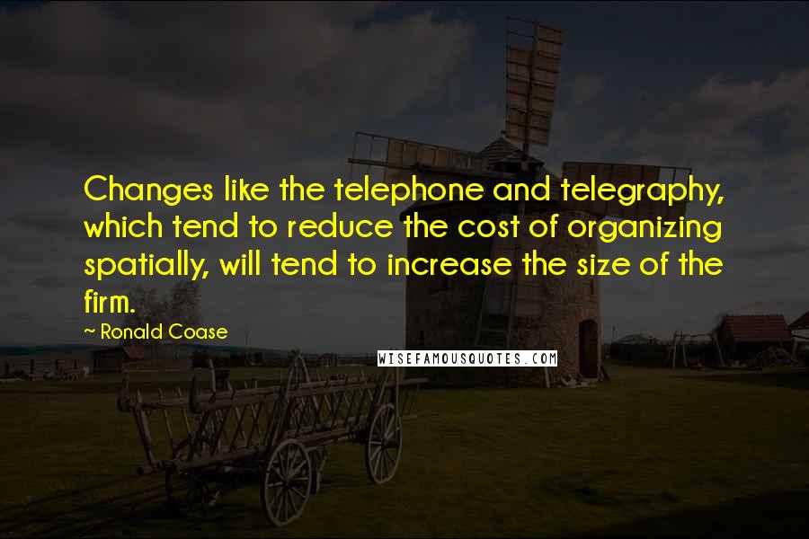 Ronald Coase Quotes: Changes like the telephone and telegraphy, which tend to reduce the cost of organizing spatially, will tend to increase the size of the firm.