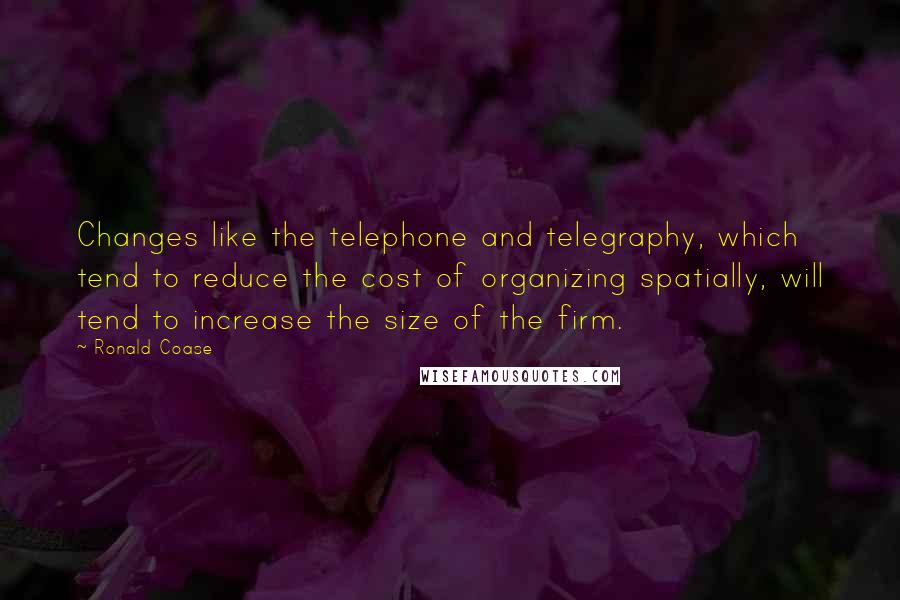 Ronald Coase Quotes: Changes like the telephone and telegraphy, which tend to reduce the cost of organizing spatially, will tend to increase the size of the firm.