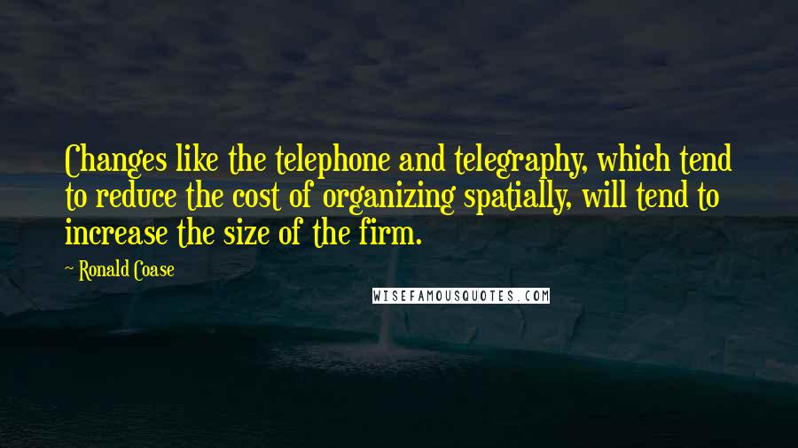 Ronald Coase Quotes: Changes like the telephone and telegraphy, which tend to reduce the cost of organizing spatially, will tend to increase the size of the firm.