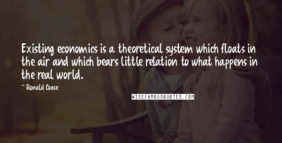 Ronald Coase Quotes: Existing economics is a theoretical system which floats in the air and which bears little relation to what happens in the real world.