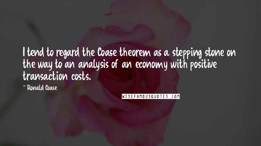 Ronald Coase Quotes: I tend to regard the Coase theorem as a stepping stone on the way to an analysis of an economy with positive transaction costs.