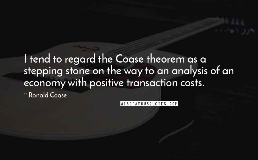 Ronald Coase Quotes: I tend to regard the Coase theorem as a stepping stone on the way to an analysis of an economy with positive transaction costs.
