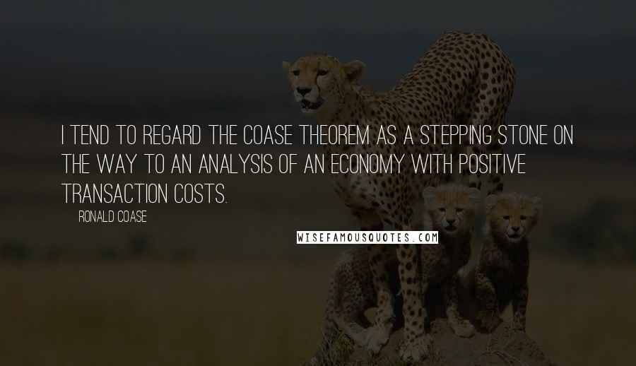 Ronald Coase Quotes: I tend to regard the Coase theorem as a stepping stone on the way to an analysis of an economy with positive transaction costs.