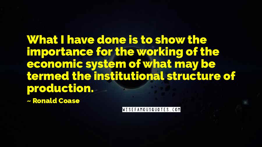 Ronald Coase Quotes: What I have done is to show the importance for the working of the economic system of what may be termed the institutional structure of production.