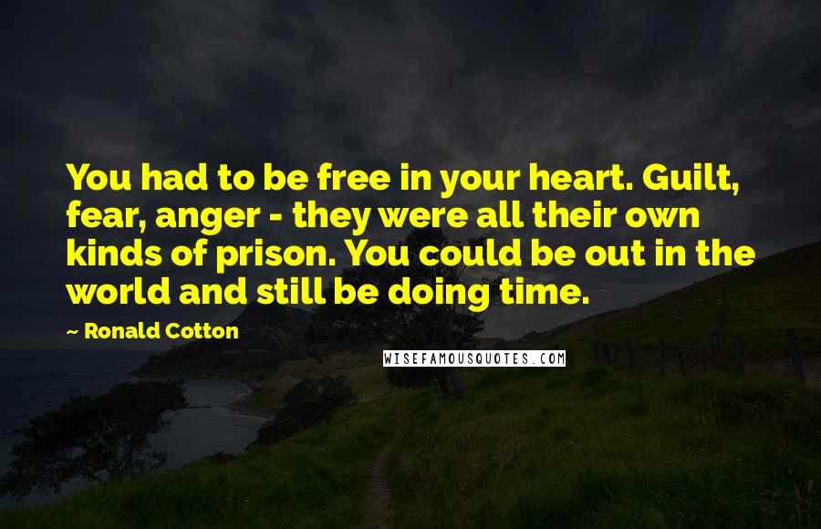 Ronald Cotton Quotes: You had to be free in your heart. Guilt, fear, anger - they were all their own kinds of prison. You could be out in the world and still be doing time.