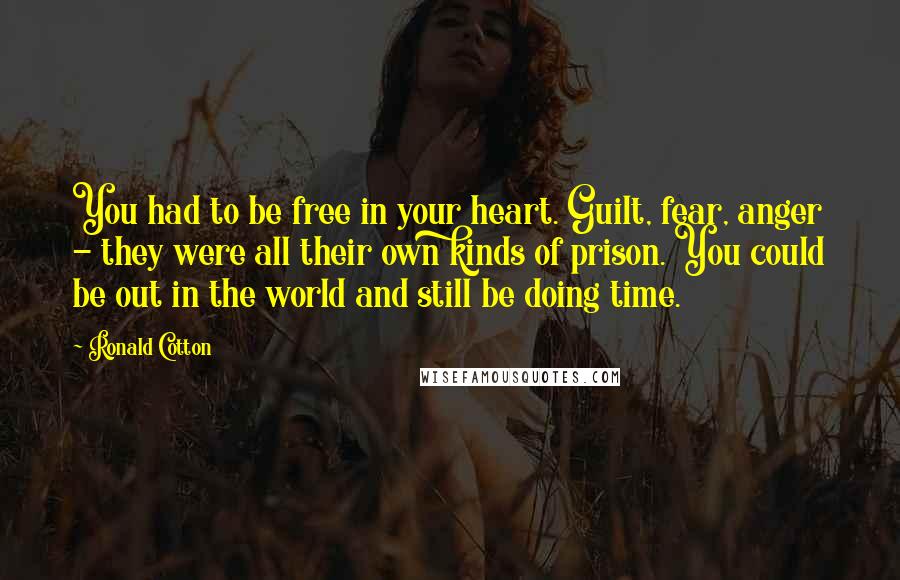 Ronald Cotton Quotes: You had to be free in your heart. Guilt, fear, anger - they were all their own kinds of prison. You could be out in the world and still be doing time.