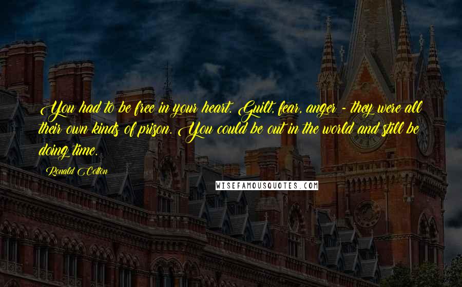 Ronald Cotton Quotes: You had to be free in your heart. Guilt, fear, anger - they were all their own kinds of prison. You could be out in the world and still be doing time.