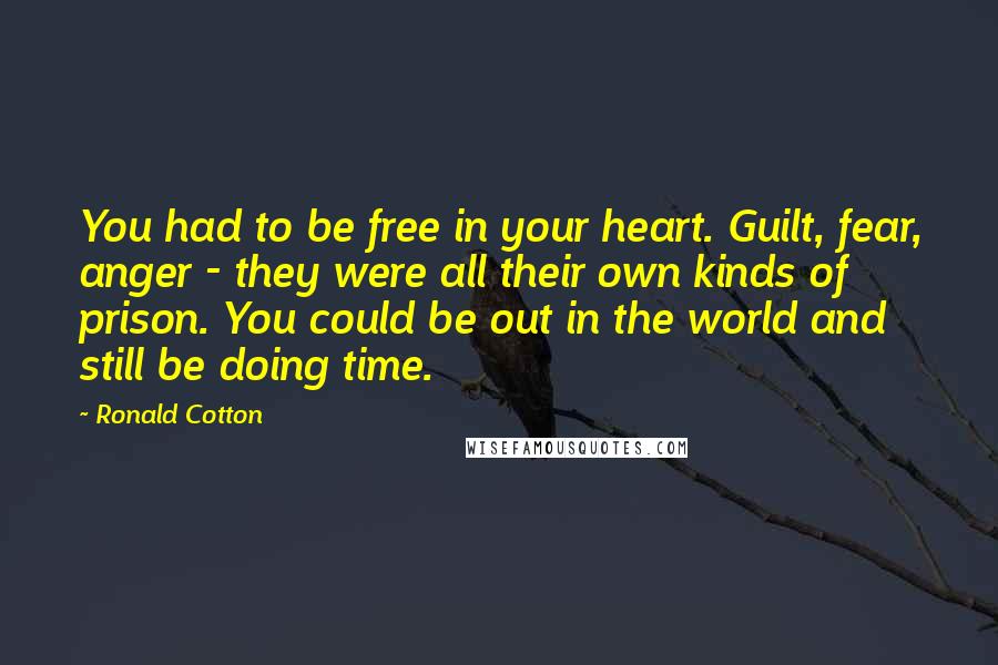 Ronald Cotton Quotes: You had to be free in your heart. Guilt, fear, anger - they were all their own kinds of prison. You could be out in the world and still be doing time.