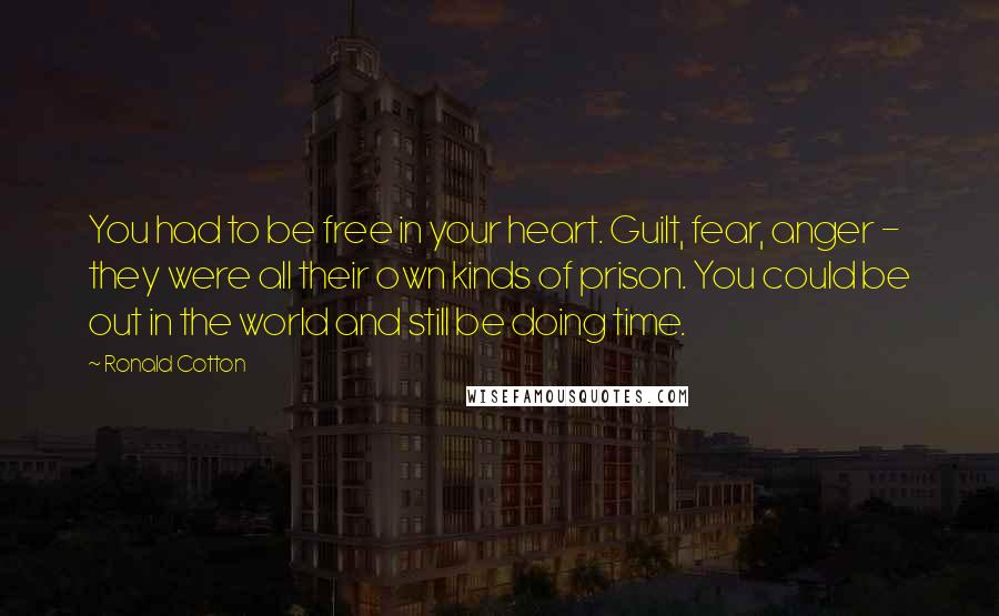 Ronald Cotton Quotes: You had to be free in your heart. Guilt, fear, anger - they were all their own kinds of prison. You could be out in the world and still be doing time.