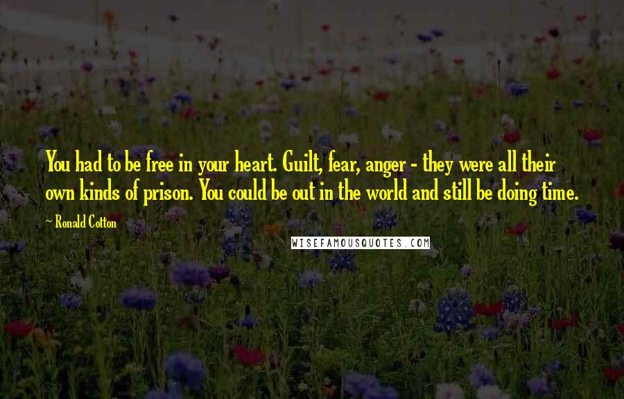 Ronald Cotton Quotes: You had to be free in your heart. Guilt, fear, anger - they were all their own kinds of prison. You could be out in the world and still be doing time.