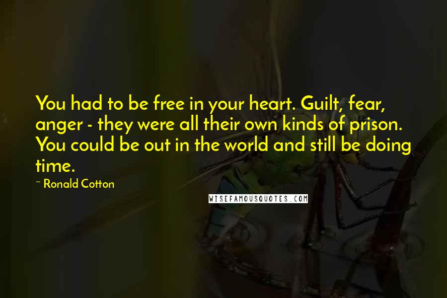 Ronald Cotton Quotes: You had to be free in your heart. Guilt, fear, anger - they were all their own kinds of prison. You could be out in the world and still be doing time.