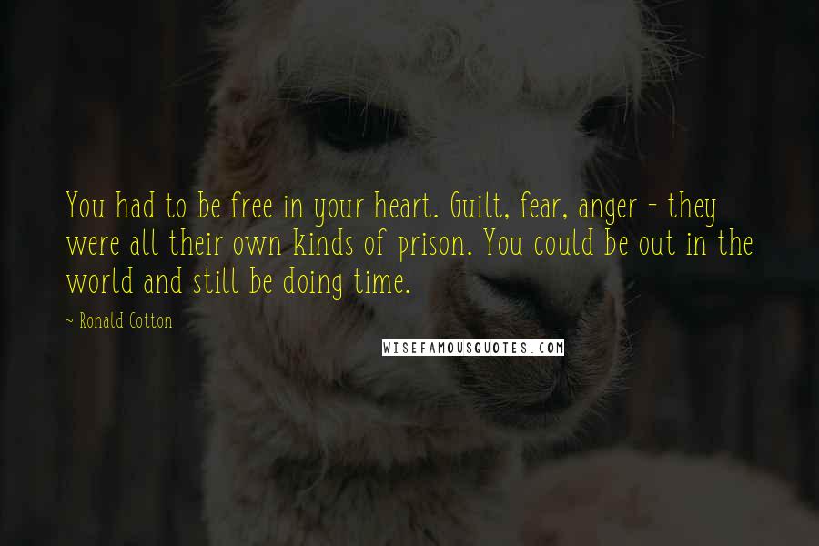 Ronald Cotton Quotes: You had to be free in your heart. Guilt, fear, anger - they were all their own kinds of prison. You could be out in the world and still be doing time.