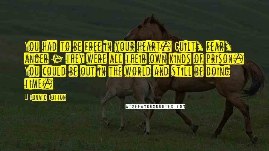 Ronald Cotton Quotes: You had to be free in your heart. Guilt, fear, anger - they were all their own kinds of prison. You could be out in the world and still be doing time.