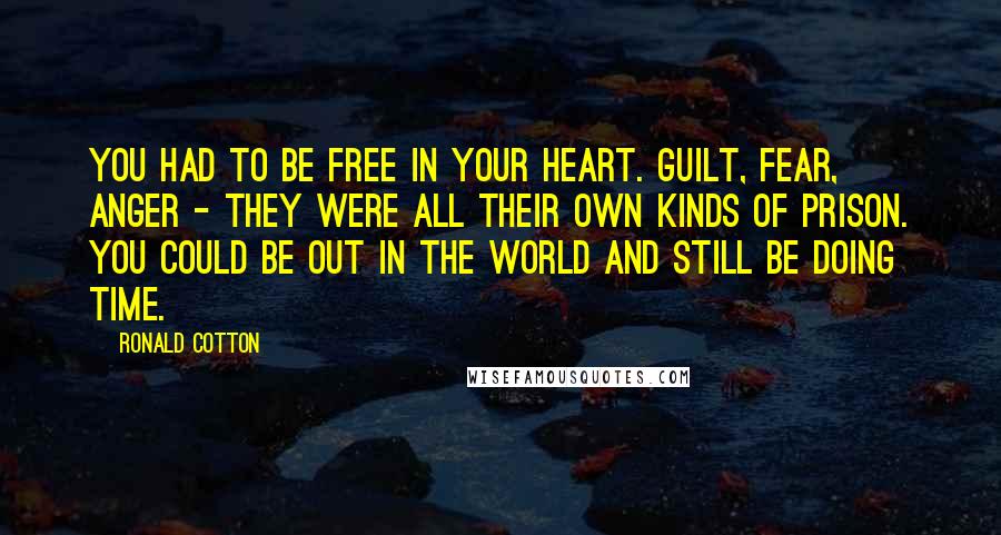 Ronald Cotton Quotes: You had to be free in your heart. Guilt, fear, anger - they were all their own kinds of prison. You could be out in the world and still be doing time.