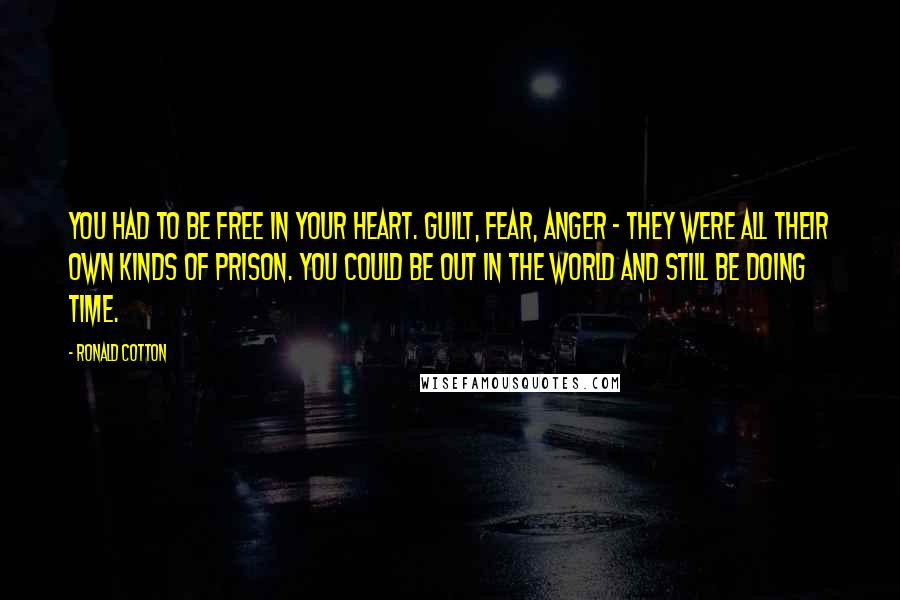 Ronald Cotton Quotes: You had to be free in your heart. Guilt, fear, anger - they were all their own kinds of prison. You could be out in the world and still be doing time.