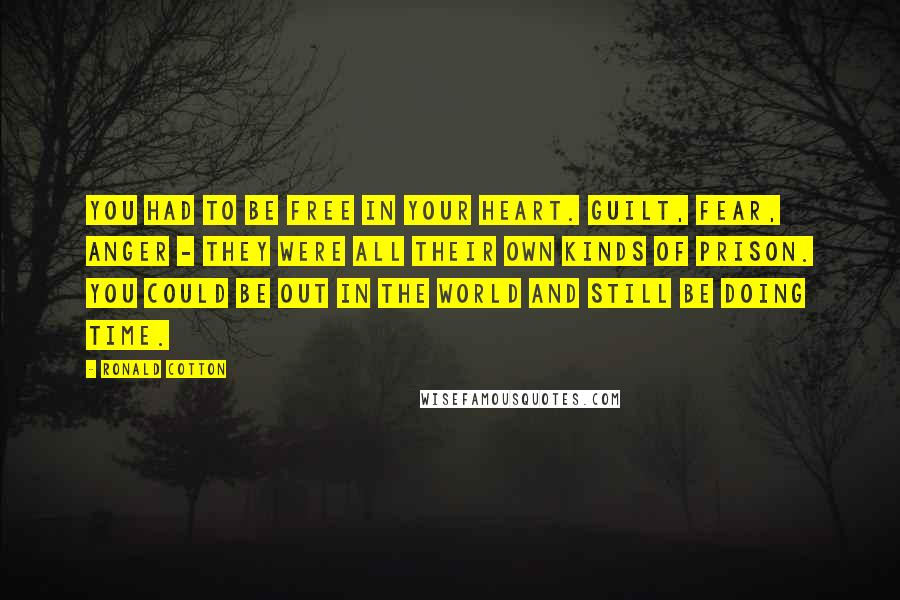 Ronald Cotton Quotes: You had to be free in your heart. Guilt, fear, anger - they were all their own kinds of prison. You could be out in the world and still be doing time.