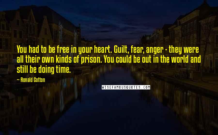 Ronald Cotton Quotes: You had to be free in your heart. Guilt, fear, anger - they were all their own kinds of prison. You could be out in the world and still be doing time.