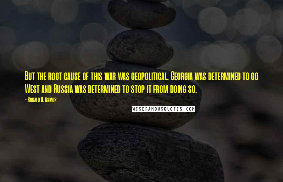 Ronald D. Asmus Quotes: But the root cause of this war was geopolitical. Georgia was determined to go West and Russia was determined to stop it from doing so.