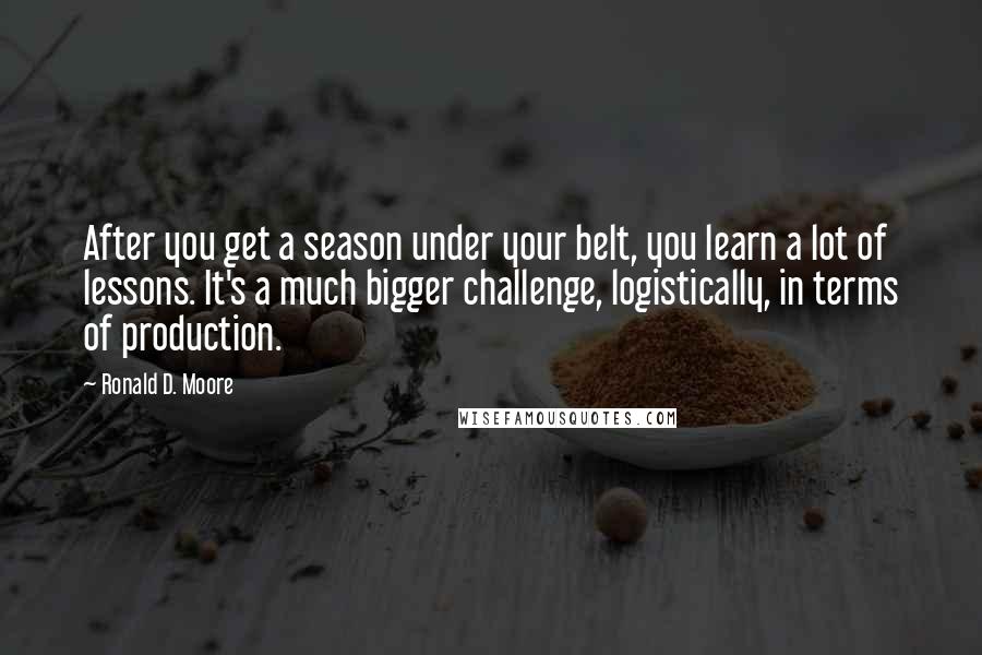 Ronald D. Moore Quotes: After you get a season under your belt, you learn a lot of lessons. It's a much bigger challenge, logistically, in terms of production.