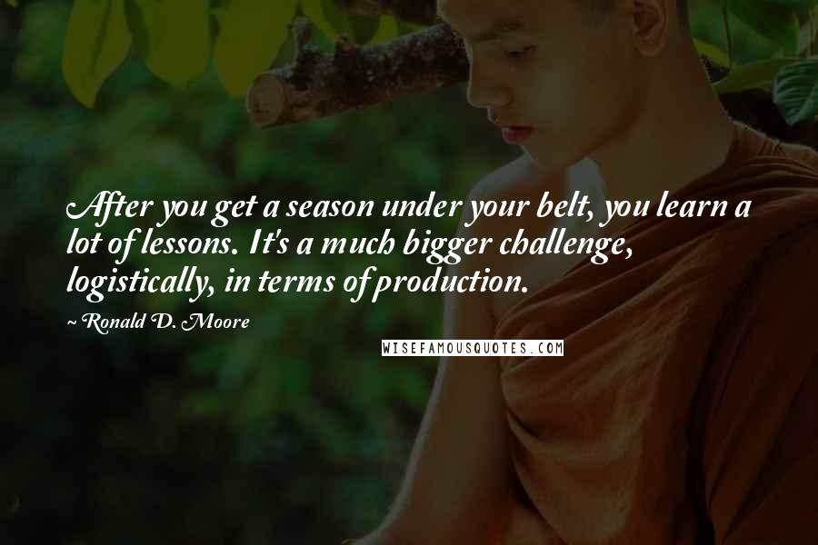 Ronald D. Moore Quotes: After you get a season under your belt, you learn a lot of lessons. It's a much bigger challenge, logistically, in terms of production.