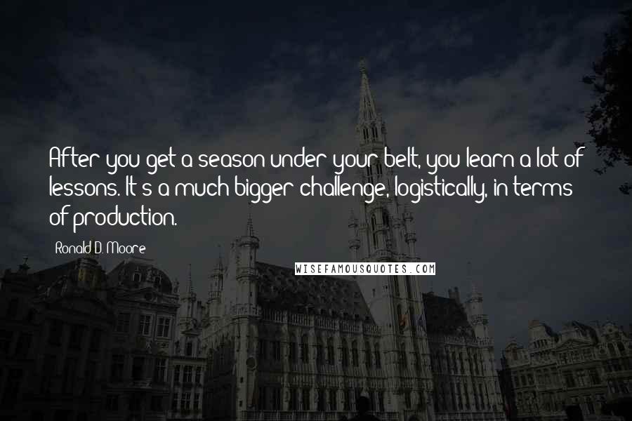 Ronald D. Moore Quotes: After you get a season under your belt, you learn a lot of lessons. It's a much bigger challenge, logistically, in terms of production.