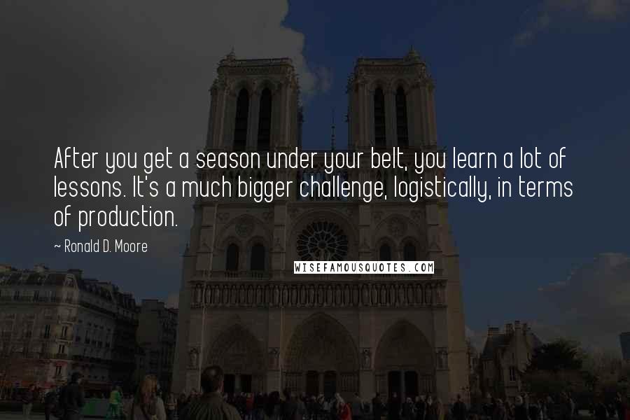 Ronald D. Moore Quotes: After you get a season under your belt, you learn a lot of lessons. It's a much bigger challenge, logistically, in terms of production.