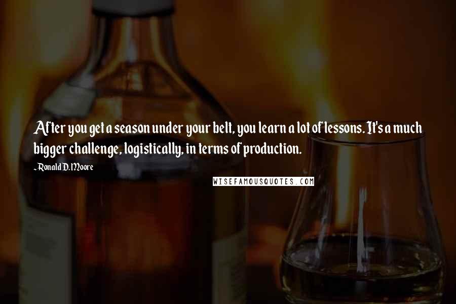 Ronald D. Moore Quotes: After you get a season under your belt, you learn a lot of lessons. It's a much bigger challenge, logistically, in terms of production.
