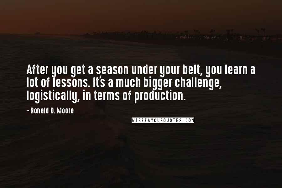 Ronald D. Moore Quotes: After you get a season under your belt, you learn a lot of lessons. It's a much bigger challenge, logistically, in terms of production.