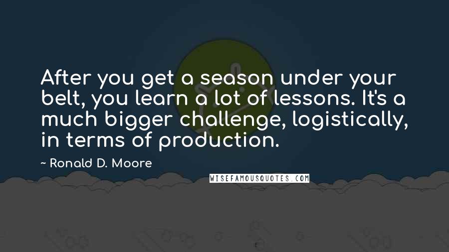 Ronald D. Moore Quotes: After you get a season under your belt, you learn a lot of lessons. It's a much bigger challenge, logistically, in terms of production.
