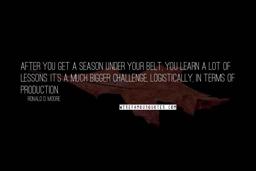 Ronald D. Moore Quotes: After you get a season under your belt, you learn a lot of lessons. It's a much bigger challenge, logistically, in terms of production.