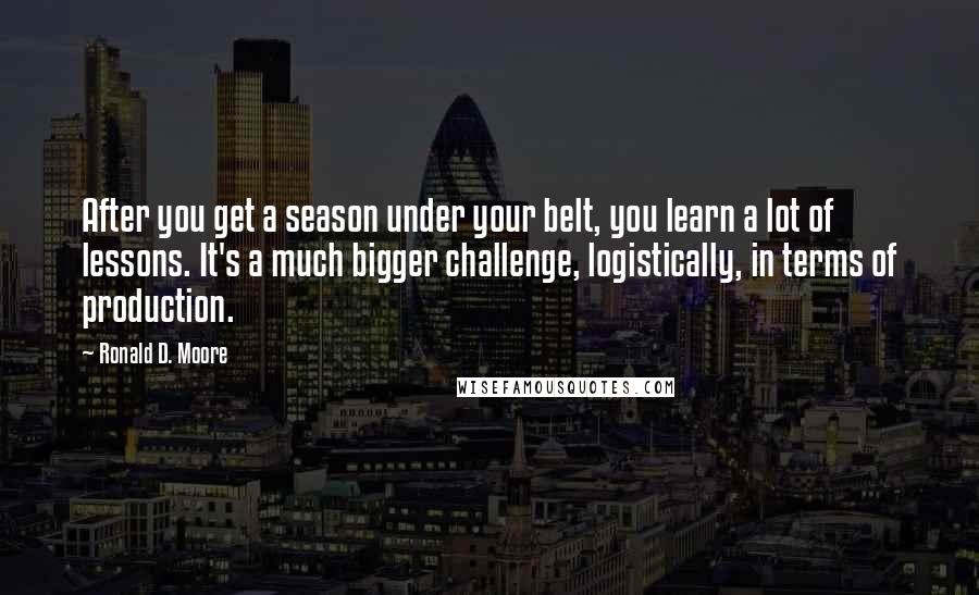 Ronald D. Moore Quotes: After you get a season under your belt, you learn a lot of lessons. It's a much bigger challenge, logistically, in terms of production.