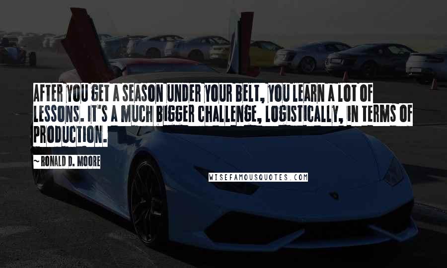 Ronald D. Moore Quotes: After you get a season under your belt, you learn a lot of lessons. It's a much bigger challenge, logistically, in terms of production.