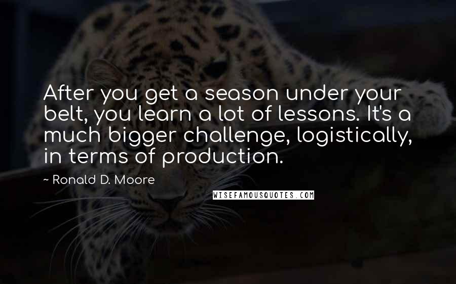 Ronald D. Moore Quotes: After you get a season under your belt, you learn a lot of lessons. It's a much bigger challenge, logistically, in terms of production.