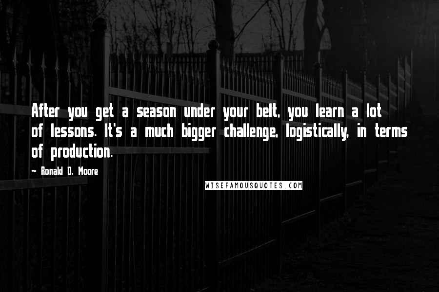 Ronald D. Moore Quotes: After you get a season under your belt, you learn a lot of lessons. It's a much bigger challenge, logistically, in terms of production.