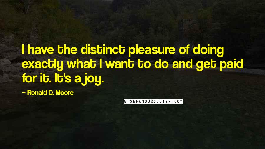 Ronald D. Moore Quotes: I have the distinct pleasure of doing exactly what I want to do and get paid for it. It's a joy.