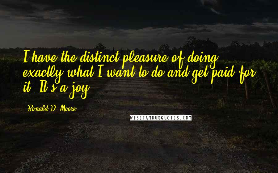 Ronald D. Moore Quotes: I have the distinct pleasure of doing exactly what I want to do and get paid for it. It's a joy.