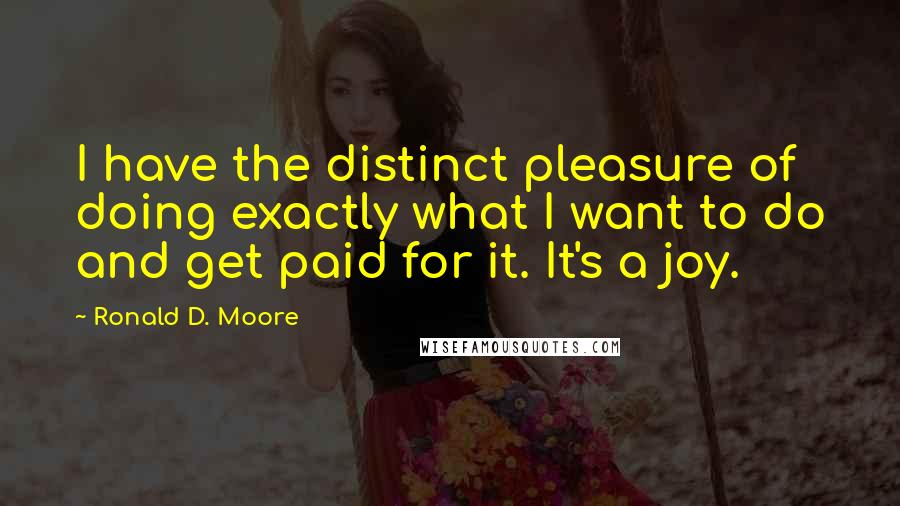 Ronald D. Moore Quotes: I have the distinct pleasure of doing exactly what I want to do and get paid for it. It's a joy.