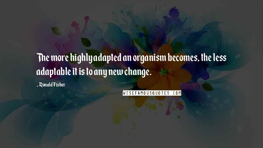 Ronald Fisher Quotes: The more highly adapted an organism becomes, the less adaptable it is to any new change.