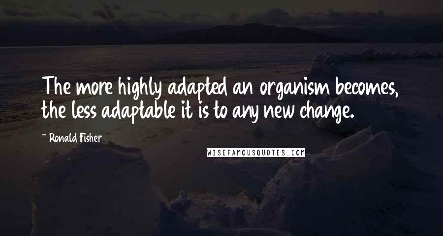 Ronald Fisher Quotes: The more highly adapted an organism becomes, the less adaptable it is to any new change.