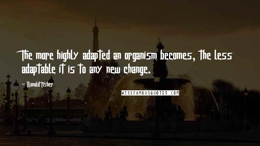 Ronald Fisher Quotes: The more highly adapted an organism becomes, the less adaptable it is to any new change.