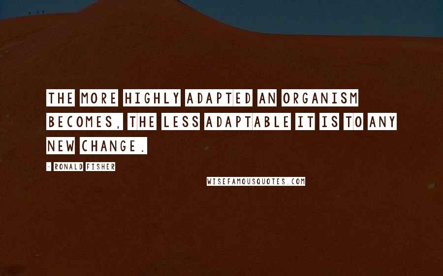 Ronald Fisher Quotes: The more highly adapted an organism becomes, the less adaptable it is to any new change.