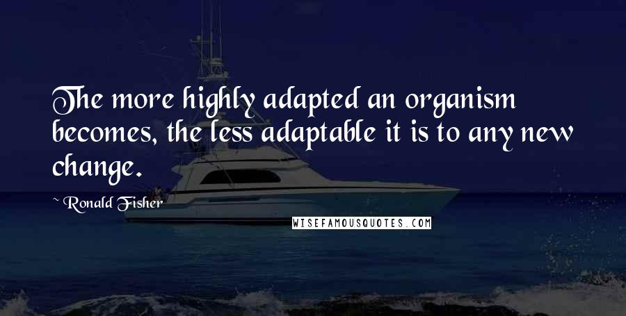 Ronald Fisher Quotes: The more highly adapted an organism becomes, the less adaptable it is to any new change.