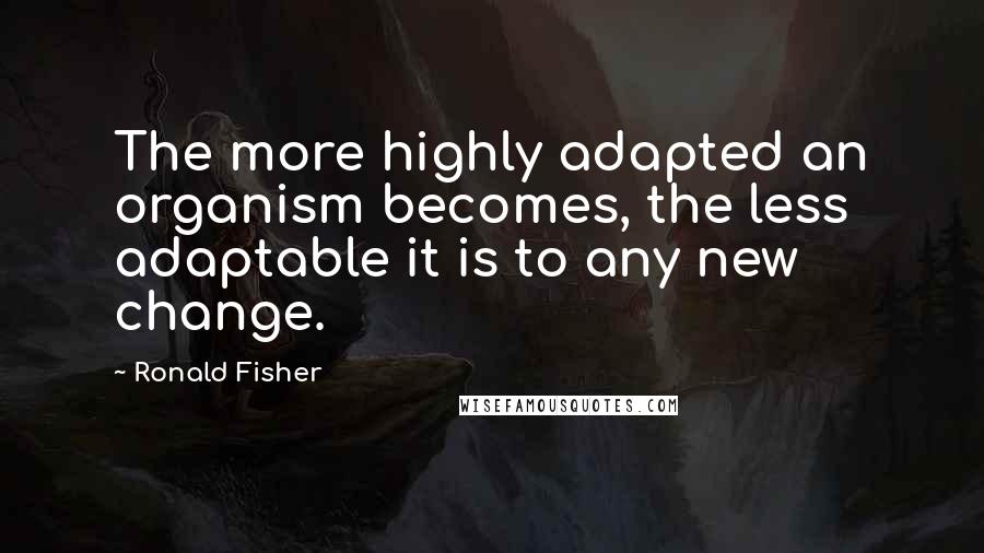 Ronald Fisher Quotes: The more highly adapted an organism becomes, the less adaptable it is to any new change.