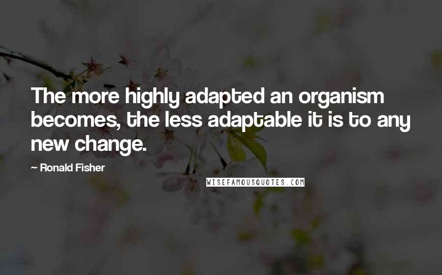 Ronald Fisher Quotes: The more highly adapted an organism becomes, the less adaptable it is to any new change.