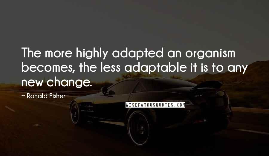 Ronald Fisher Quotes: The more highly adapted an organism becomes, the less adaptable it is to any new change.