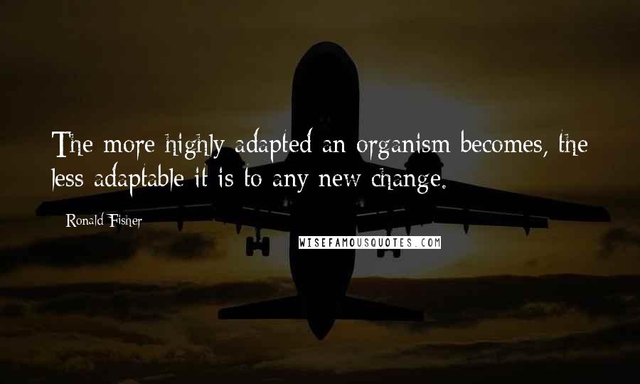 Ronald Fisher Quotes: The more highly adapted an organism becomes, the less adaptable it is to any new change.