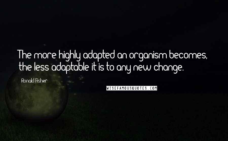 Ronald Fisher Quotes: The more highly adapted an organism becomes, the less adaptable it is to any new change.